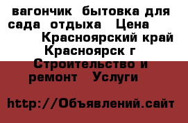 вагончик, бытовка для сада, отдыха › Цена ­ 140 000 - Красноярский край, Красноярск г. Строительство и ремонт » Услуги   
